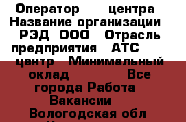 Оператор Call-центра › Название организации ­ РЭД, ООО › Отрасль предприятия ­ АТС, call-центр › Минимальный оклад ­ 45 000 - Все города Работа » Вакансии   . Вологодская обл.,Череповец г.